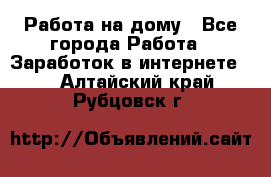 Работа на дому - Все города Работа » Заработок в интернете   . Алтайский край,Рубцовск г.